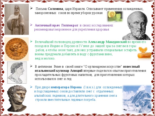  Письма Соломона , царя Израиля. Описывают применения охлажденных, замороженных соков во время уборки урожая Античный врач Гиппократ в своих исследованиях  рекомендовал мороженое для укрепления здоровья Величайший полководец древности Александр Македонский во время его походов в Индию и Персию в IV веке до нашей эры за снегом в горы посылал рабов, а чтобы он не таял, для них устраивали специальные эстафеты. Его воины придумали добавлять в воду с фруктами вино,  мед и молоко.  В античном  Риме в своей книге 