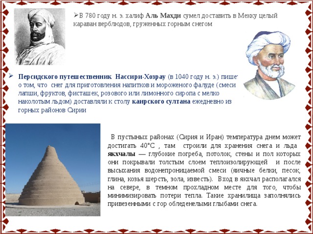 В 780 году н. э. халиф Аль Махди сумел доставить в Мекку целый караван верблюдов, груженных горным снегом Персидского путешественник Нассири-Хозрау (в 1040 году н. э.) пишет о том, что снег для приготовления напитков и мороженого фалуде (смеси лапши, фруктов, фисташек, розового или лимонного сиропа с мелко наколотым льдом) доставляли к столу каирского султана ежедневно из горных районов Сирии  В пустыных районах (Сирия и Иран) температура днем может достигать 40°С , там строили для хранения снега и льда якхчалы — глубокие погреба, потолок, стены и пол которых они покрывали толстым слоем теплоизолирующей и после высыхания водонепроницаемой смеси (яичные белки, песок, глина, козья шерсть, зола, известь). Вход в якхчал располагался на севере, в темном прохладном месте для того, чтобы минимизировать потери тепла. Такие хранилища заполнялись привезенными с гор обледенелыми глыбами снега. 