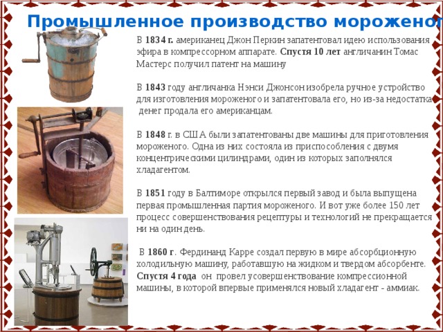 Промышленное производство мороженого …. В 1834 г. американец Джон Перкин запатентовал идею использования эфира в компрессорном аппарате. Спустя 10 лет англичанин Томас Мастерс получил патент на машину В 1843 году англичанка Нэнси Джонсон изобрела ручное устройство для изготовления мороженого и запатентовала его, но из-за недостатка денег продала его американцам. В 1848 г. в США были запатентованы две машины для приготовления мороженого. Одна из них состояла из приспособления с двумя концентрическими цилиндрами, один из которых заполнялся хладагентом. В 1851 году в Балтиморе открылся первый завод и была выпущена первая промышленная партия мороженого. И вот уже более 150 лет процесс совершенствования рецептуры и технологий не прекращается ни на один день.   В 1860 г . Фердинанд Карре создал первую в мире абсорбционную холодильную машину, работавшую на жидком и твердом абсорбенте. Спустя 4 года он провел усовершенствование компрессионной машины, в которой впервые применялся новый хладагент - аммиак. 