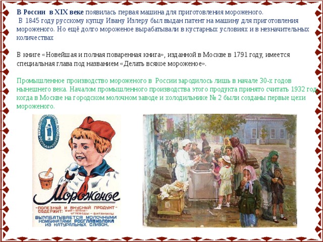 В России в XIX веке появилась первая машина для приготовления мороженого.  В 1845 году русскому купцу Ивану Излеру был выдан патент на машину для приготовления мороженого. Но ещё долго мороженое вырабатывали в кустарных условиях и в незначительных количествах В книге «Новейшая и полная поваренная книга», изданной в Москве в 1791 году, имеется специальная глава под названием «Делать всякое мороженое». Промышленное производство мороженого в России зародилось лишь в начале 30-х годов нынешнего века. Началом промышленного производства этого продукта принято считать 1932 год, когда в Москве на городском молочном заводе и холодильнике № 2 были созданы первые цехи мороженого. 