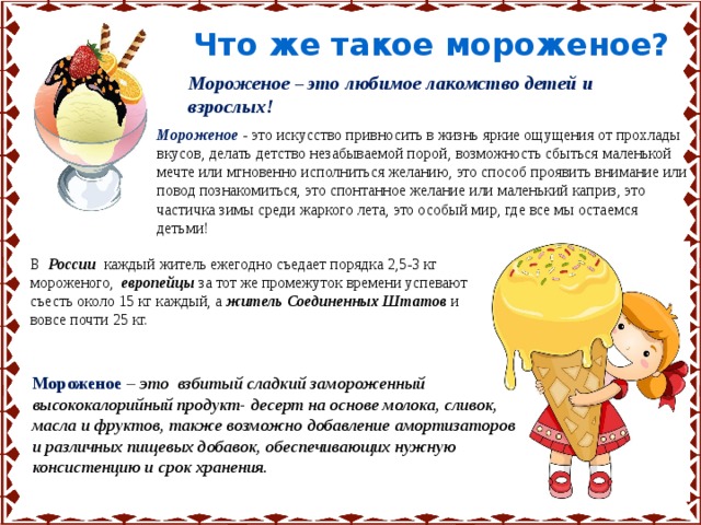 Что же такое мороженое? Мороженое  – это любимое лакомство детей и взрослых! Мороженое - это искусство привносить в жизнь яркие ощущения от прохлады вкусов, делать детство незабываемой порой, возможность сбыться маленькой мечте или мгновенно исполниться желанию, это способ проявить внимание или повод познакомиться, это спонтанное желание или маленький каприз, это частичка зимы среди жаркого лета, это особый мир, где все мы остаемся детьми! В России каждый житель ежегодно съедает порядка 2,5-3 кг мороженого, европейцы за тот же промежуток времени успевают съесть около 15 кг каждый, а житель Соединенных Штатов и вовсе почти 25 кг. Мороженое  – это взбитый сладкий замороженный высококалорийный продукт- десерт на основе молока, сливок, масла и фруктов, также возможно добавление амортизаторов и различных пищевых добавок, обеспечивающих нужную консистенцию и срок хранения. 