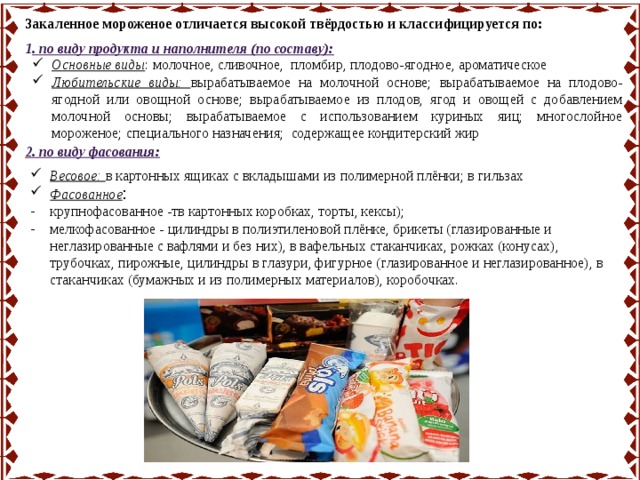 Закаленное мороженое отличается высокой твёрдостью и классифицируется по: 1 . по виду продукта и наполнителя (по составу): Основные виды :  молочное, сливочное, пломбир,  плодово-ягодное,  ароматическое Любительские виды: вырабатываемое на молочной основе;  вырабатываемое на плодово-ягодной или овощной основе; вырабатываемое из плодов, ягод и овощей с добавлением молочной основы; вырабатываемое с использованием куриных яиц; многослойное мороженое;  специального назначения; содержащее кондитерский жир 2. по виду фасования: Весовое: в картонных ящиках с вкладышами из полимерной плёнки; в гильзах Фасованное : крупнофасованное -тв картонных коробках, торты, кексы); мелкофасованное - цилиндры в полиэтиленовой плёнке, брикеты (глазированные и неглазированные с вафлями и без них), в вафельных стаканчиках, рожках (конусах), трубочках, пирожные, цилиндры в глазури, фигурное (глазированное и неглазированное), в стаканчиках (бумажных и из полимерных материалов), коробочках.   