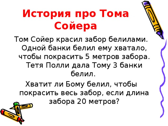 История про Тома Сойера Том Сойер красил забор белилами. Одной банки белил ему хватало, чтобы покрасить 5 метров забора. Тетя Полли дала Тому 3 банки белил. Хватит ли Бому белил, чтобы покрасить весь забор, если длина забора 20 метров? 