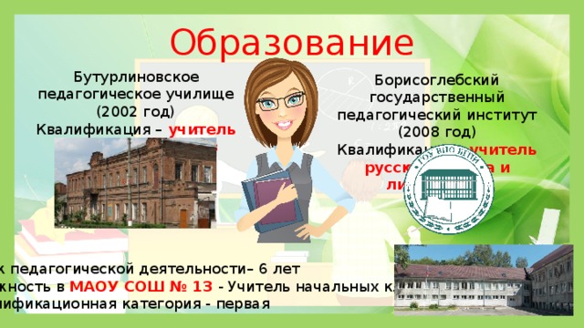 Образование Бутурлиновское педагогическое училище (2002 год) Квалификация –  учитель начальных классов Борисоглебский государственный педагогический институт (2008 год) Квалификация – учитель русского языка и литературы Стаж педагогической деятельности– 6 лет Должность в МАОУ СОШ № 13 - Учитель начальных классов Квалификационная категория - первая 