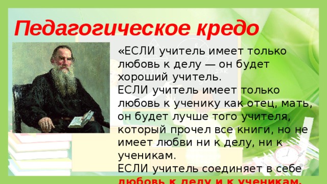 Педагогическое кредо «ЕСЛИ учитель имеет только любовь к делу — он будет хороший учитель. ЕСЛИ учитель имеет только любовь к ученику как отец, мать, он будет лучше того учителя, который прочел все книги, но не имеет любви ни к делу, ни к ученикам. ЕСЛИ учитель соединяет в себе любовь к делу и к ученикам,  он -совершенный учитель.»  Л.Н. Толстой Слайд 3 Педагогическое кредо « Если учитель имеет только любовь к делу, он будет хороший учитель. Если учитель имеет только любовь к ученику, как отец и мать, - он будет лучше того учителя, который прочел все книги, но не имеет любви ни к делу, ни к ученикам. Если учитель соединяет в себе любовь к делу и ученикам, он - совершенный учитель» ( Л.Н. Толстой ).  
