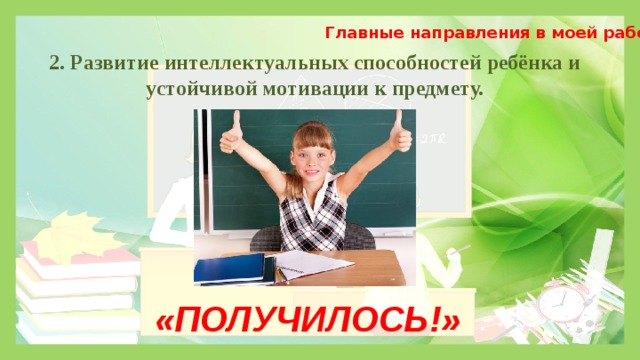 Главные направления в моей работе 2. Развитие интеллектуальных способностей ребёнка и устойчивой мотивации к предмету. «ПОЛУЧИЛОСЬ!» 