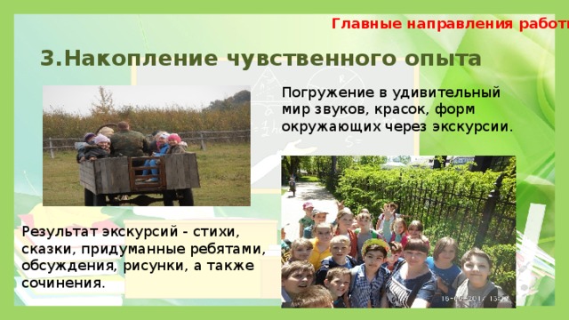 Главные направления работы 3.Накопление чувственного опыта Погружение в удивительный мир звуков, красок, форм окружающих через экскурсии. Результат экскурсий - стихи, сказки, придуманные ребятами, обсуждения, рисунки, а также сочинения. 