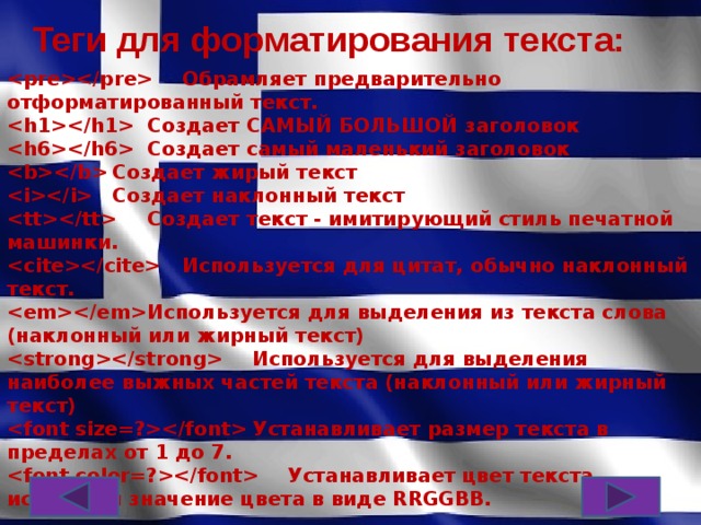 Теги для форматирования текста:   Обрамляет предварительно отформатированный текст.   Создает САМЫЙ БОЛЬШОЙ заголовок   Создает самый маленький заголовок   Создает жирый текст   Создает наклонный текст   Создает текст - имитирующий стиль печатной машинки.   Используется для цитат, обычно наклонный текст.   Используется для выделения из текста слова (наклонный или жирный текст)   Используется для выделения наиболее выжных частей текста (наклонный или жирный текст)   Устанавливает размер текста в пределах от 1 до 7.   Устанавливает цвет текста, используя значение цвета в виде RRGGBB.