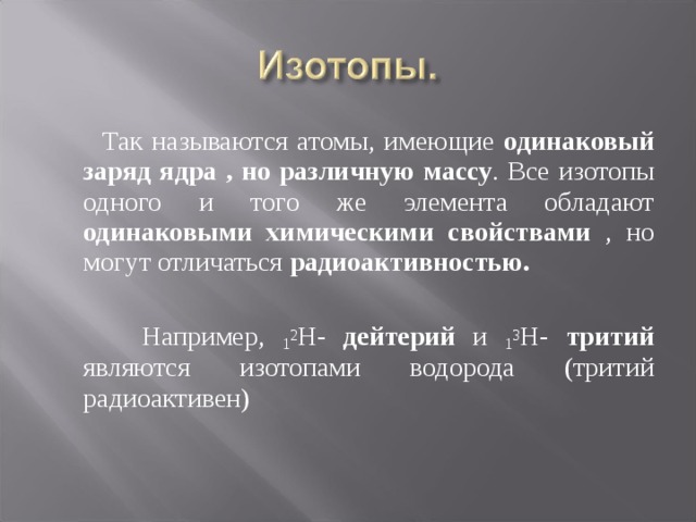  Так называются атомы, имеющие одинаковый заряд ядра , но различную  массу . Все изотопы одного и того же элемента обладают одинаковыми химическими свойствами , но могут отличаться радиоактивностью.   Например, 1 2 Н- дейтерий и 1 3 Н- тритий являются изотопами водорода (тритий радиоактивен) 
