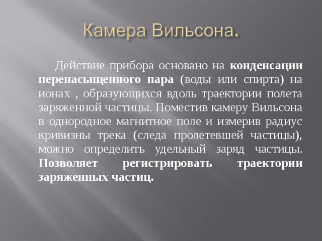  Действие прибора основано на конденсации перенасыщенного  пара (воды или спирта) на ионах , образующихся вдоль траектории полета заряженной частицы. Поместив камеру Вильсона в однородное магнитное поле и измерив радиус кривизны трека (следа пролетевшей частицы), можно определить удельный заряд частицы. Позволяет регистрировать траектории заряженных частиц. 