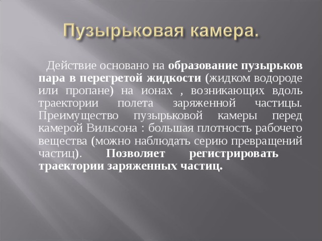  Действие основано на образование пузырьков пара в перегретой жидкости (жидком водороде или пропане) на ионах , возникающих вдоль траектории полета заряженной частицы. Преимущество пузырьковой камеры перед камерой Вильсона : большая плотность рабочего вещества (можно наблюдать серию превращений частиц). Позволяет регистрировать траектории заряженных частиц. 