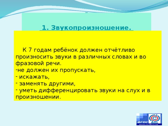                 1. Звукопроизношение.      К 7 годам ребёнок должен отчётливо произносить звуки в различных словах и во фразовой речи. не должен их пропускать,  искажать,  заменять другими,  уметь дифференцировать звуки на слух и в произношении. 
