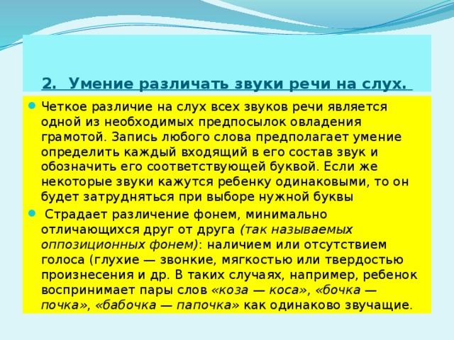 2. Умение различать звуки речи на слух.  Четкое различие на слух всех звуков речи является одной из необходимых предпосылок овладения грамотой. Запись любого слова предполагает умение определить каждый входящий в его состав звук и обозначить его соответствующей буквой. Если же некоторые звуки кажутся ребенку одинаковыми, то он будет затрудняться при выборе нужной буквы  Страдает различение фонем, минимально отличающихся друг от друга (так называемых оппозиционных фонем) : наличием или отсутствием голоса (глухие — звонкие, мягкостью или твердостью произнесения и др. В таких случаях, например, ребенок воспринимает пары слов «коза — коса» , «бочка — почка» , «бабочка — папочка» как одинаково звучащие. 