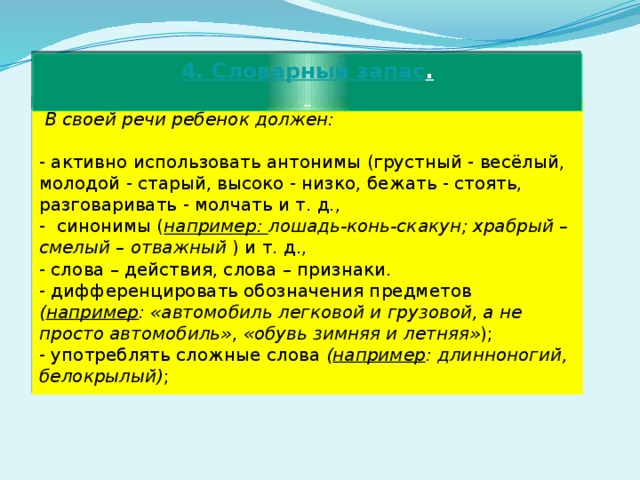 4. Словарный запас .   В своей речи ребенок должен: - активно использовать антонимы (грустный - весёлый, молодой - старый, высоко - низко, бежать - стоять, разговаривать - молчать и т. д., - синонимы ( например: лошадь-конь-скакун; храбрый – смелый – отважный ) и т. д., - слова – действия, слова – признаки. - дифференцировать обозначения предметов ( например :  «автомобиль легковой и грузовой, а не просто автомобиль» , «обувь зимняя и летняя» ); - употреблять сложные слова ( например : длинноногий, белокрылый) ; 