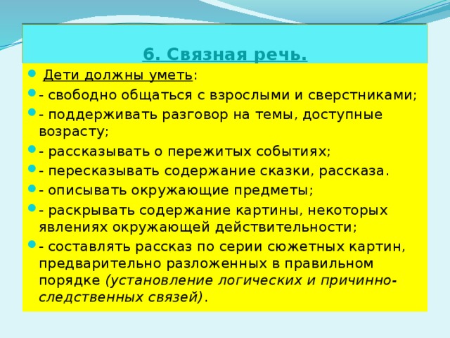 6. Связная речь.  Дети должны уметь : - свободно общаться с взрослыми и сверстниками; - поддерживать разговор на темы, доступные возрасту; - рассказывать о пережитых событиях; - пересказывать содержание сказки, рассказа. - описывать окружающие предметы; - раскрывать содержание картины, некоторых явлениях окружающей действительности; - составлять рассказ по серии сюжетных картин, предварительно разложенных в правильном порядке (установление логических и причинно-следственных связей) . 