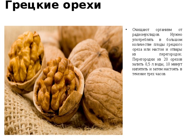 Грецкие орехи   Очищают организм от радионуклидов. Нужно употреблять в большом количестве плоды грецкого ореха или настои и отвары из перегородок. Перегородки из 20 орехов залить 0,5 л воды, 10 минут кипятить и затем настоять в течение трех часов.  