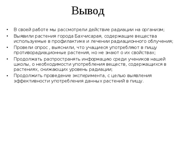 Вывод   В своей работе мы рассмотрели действие радиации на организм; Выявили растения города Бахчисарая, содержащие вещества используемые в профилактике и лечении радиационного облучения; Провели опрос , выяснили, что учащиеся употребляют в пищу противорадиационные растения, но не знают о их свойствах; Продолжать распространять информацию среди учеников нашей школы, о необходимости употребления веществ, содержащихся в растениях, снижающих уровень радиации; Продолжить проведение эксперимента, с целью выявления эффективности употребления данных растений в пищу. 