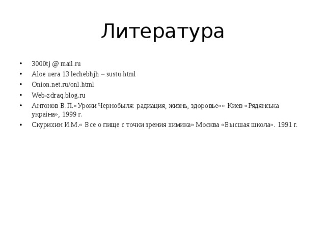 Литература 3000tj @ mail.ru Aloe uera 13 lechebhjh – sustu.html Onion.net.ru/onl.html Web-zdraq.blog.ru Антонов В.П.«Уроки Чернобыля: радиация, жизнь, здоровье»» Киев «Рядянська укра i на», 1999 г. Скурихин И.М.« Все о пище с точки зрения химика» Москва «Высшая школа». 1991 г. 