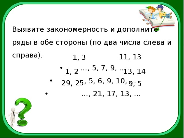 Выявите закономерность и дополните ряды в обе стороны (по два числа слева и справа). … , 5, 7, 9, … … , 5, 6, 9, 10, … … , 21, 17, 13, … 11, 13  1, 3 13, 14 1, 2 29, 25 9, 5 