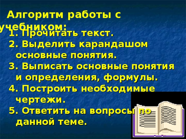 Алгоритм работы с учебником: 1. Прочитать текст. 2. Выделить карандашом основные понятия. 3. Выписать основные понятия и определения, формулы. 4. Построить необходимые чертежи. 5. Ответить на вопросы по данной теме. 