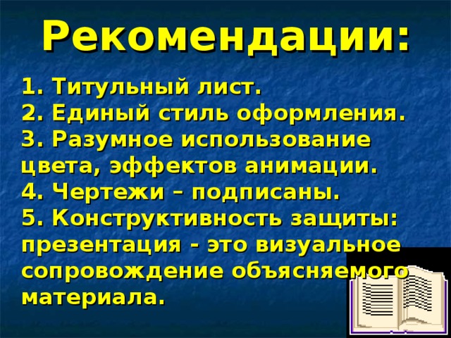 Рекомендации: 1. Титульный лист. 2. Единый стиль оформления. 3. Разумное использование цвета, эффектов анимации. 4. Чертежи – подписаны. 5. Конструктивность защиты: презентация - это визуальное сопровождение объясняемого материала.  