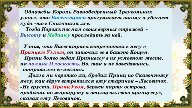  Однажды Король Равнобедренный Треугольник узнал, что Биссектриса прогуливает школу и убегает куда –то в Сказочный лес.  Тогда Король послал своих верных стражей - Высоту и Медиану проследить за ней.   Узнав, что Биссектриса встречается в лесу с Принцем Углом, он заточил ее в башню Кощея.  Принц долго ждал Принцессу в их условном месте, на поляне Плоскость . Но, так и не дождавшись,  отправился ее искать.  Долго ли коротко ли, бродил Принц по Сказочному лесу, как вдруг встретился ему старичок – Лесовичок. «Не грусти, Принц Угол , держи карту острова, пройдешь по маршруту и отыщешь свою принцессу», сказал ему Лесовичок. 
