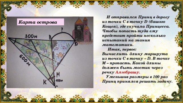  И отправился Принц в дорогу из точки С в точку D (башню Кощея), где скучала Принцесса. Чтобы попасть туда ему предстоит пройти несколько испытаний на знания математики.  Итак, первое: Вычислить длину маршрута из точки С в точку – D. В точке М – пропасть. Какой длины должен быть мостик через речку Алгебрашу.  Уменьшив размеры в 100 раз Принц принялся решать задачу. Карта острова 