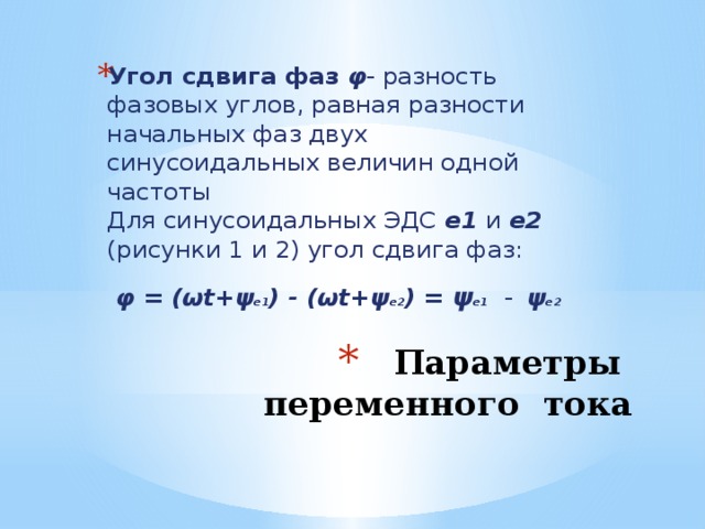 Угол сдвига фаз φ - разность фазовых углов, равная разности начальных фаз двух синусоидальных величин одной частоты  Для синусоидальных ЭДС  е1  и  е2  (рисунки 1 и 2) угол сдвига фаз:   φ = (ωt+ψ е1 ) - (ωt+ψ е2 ) = ψ е1  -  ψ е2  Параметры переменного тока 