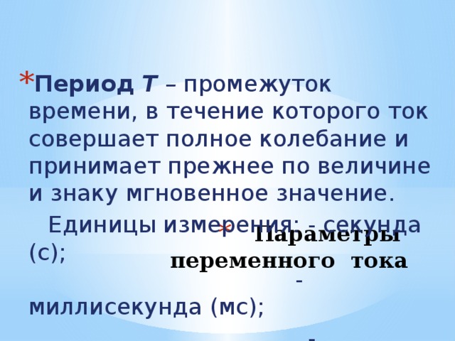 Период  Т – промежуток времени, в течение которого ток совершает полное колебание и принимает прежнее по величине и знаку мгновенное значение.  Единицы измерения: - секунда (с);  - миллисекунда (мс);  - микросекунда (мкс) Параметры переменного тока 