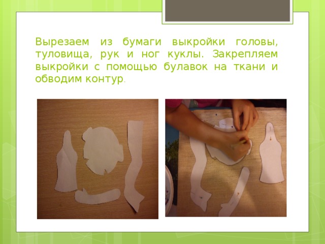 Вырезаем из бумаги выкройки головы, туловища, рук и ног куклы. Закрепляем выкройки с помощью булавок на ткани и обводим контур . 