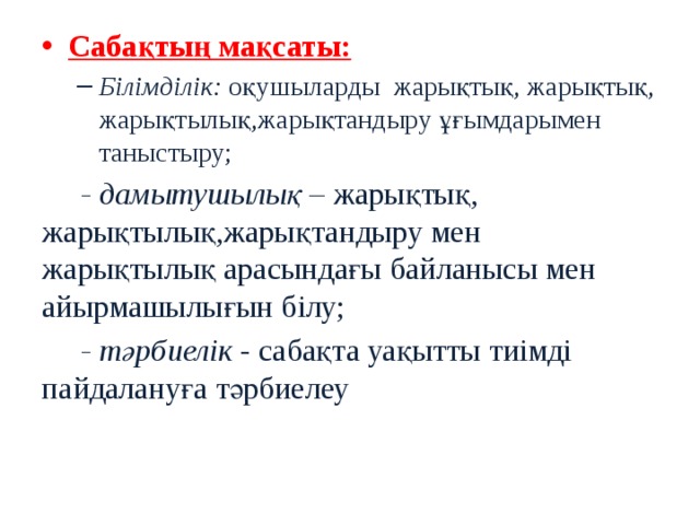 Сабақтың мақсаты: Білімділік: оқушыларды жарықтық, жарықтық, жарықтылық,жарықтандыру ұғымдарымен таныстыру; Білімділік: оқушыларды жарықтық, жарықтық, жарықтылық,жарықтандыру ұғымдарымен таныстыру;  - дамытушылық – жарықтық, жарықтылық,жарықтандыру мен жарықтылық арасындағы байланысы мен айырмашылығын білу;  - тәрбиелік - сабақта уақытты тиімді пайдалануға тәрбиелеу 