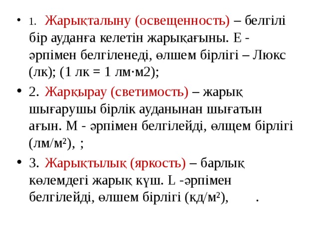 1.  Жарықталыну (освещенность) – белгілі бір ауданға келетін жарықағыны. Е - әрпімен белгіленеді, өлшем бірлігі – Люкс (лк); (1 лк = 1 лм∙м2); 2.  Жарқырау (светимость) – жарық шығарушы бірлік ауданынан шығатын ағын. М - әрпімен белгілейді, өлщем бірлігі (лм/м²),  ; 3.  Жарықтылық (яркость) – барлық көлемдегі жарық күш. L -әрпімен белгілейді, өлшем бірлігі (кд/м²),   . 