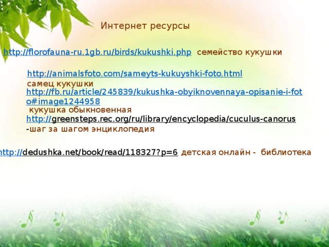 Интернет ресурсы http://florofauna-ru.1gb.ru/birds/kukushki.php  семейство кукушки http://animalsfoto.com/sameyts-kukuyshki-foto.html  самец кукушки http://fb.ru/article/245839/kukushka-obyiknovennaya-opisanie-i-foto#image1244958  кукушка обыкновенная http:// greensteps.rec.org/ru/library/encyclopedia/cuculus-canorus  - шаг за шагом энциклопедия http:// dedushka.net/book/read/118327?p=6  детская онлайн - библиотека 
