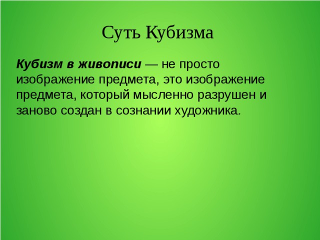 Суть Кубизма Кубизм в живописи — не просто изображение предмета, это изображение предмета, который мысленно разрушен и заново создан в сознании художника . 