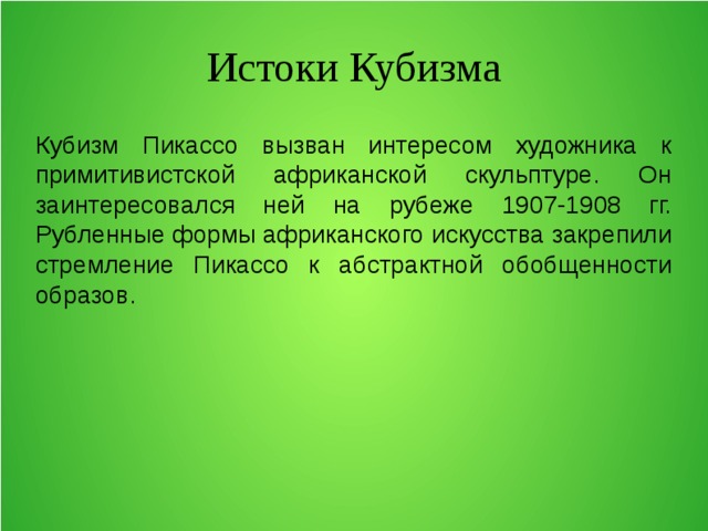 Истоки Кубизма Кубизм Пикассо вызван интересом художника к примитивистской африканской скульптуре. Он заинтересовался ней на рубеже 1907-1908 гг. Рубленные формы африканского искусства закрепили стремление Пикассо к абстрактной обобщенности образов. 