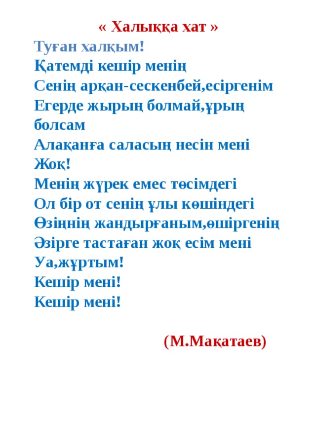  « Халыққа хат » Туған халқым! Қатемді кешір менің Сенің арқан-сескенбей,есіргенім Егерде жырың болмай,ұрың болсам Алақанға саласың несін мені Жоқ! Менің жүрек емес төсімдегі Ол бір от сенің ұлы көшіндегі Өзіңнің жандырғаным,өшіргенің Әзірге тастаған жоқ есім мені Уа,жұртым! Кешір мені! Кешір мені!   (М.Мақатаев)  