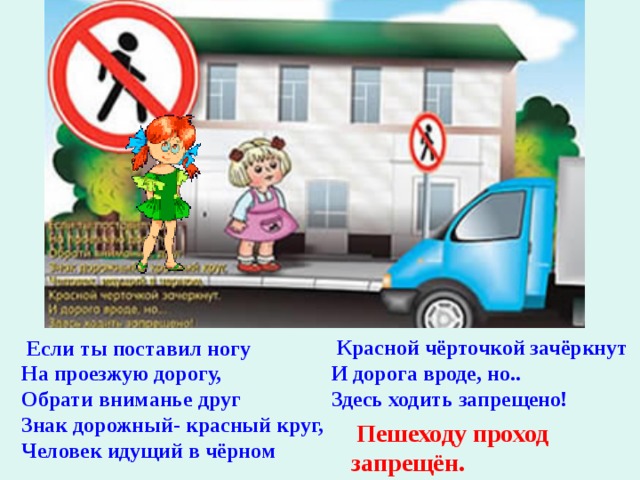   Красной чёрточкой зачёркнут И дорога вроде, но.. Здесь ходить запрещено!   Если ты поставил ногу На проезжую дорогу, Обрати вниманье друг Знак дорожный- красный круг, Человек идущий в чёрном   Пешеходу проход запрещён. 