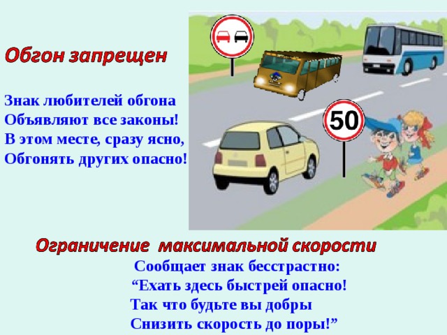   Знак любителей обгона Объявляют все законы! В этом месте, сразу ясно, Обгонять других опасно!           Сообщает знак бесстрастно: “ Ехать здесь быстрей опасно! Так что будьте вы добры Снизить скорость до поры!” 