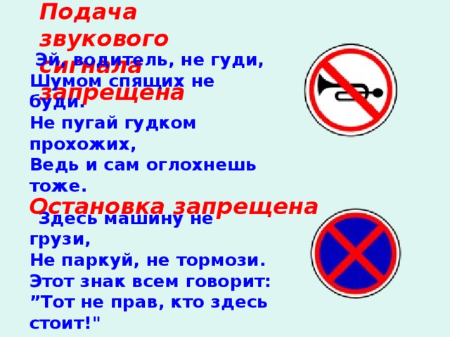 Подача звукового сигнала запрещена     Эй, водитель, не гуди, Шумом спящих не буди. Не пугай гудком прохожих, Ведь и сам оглохнешь тоже.         Остановка запрещена     Здесь машину не грузи, Не паркуй, не тормози. Этот знак всем говорит: ” Тот не прав, кто здесь стоит!