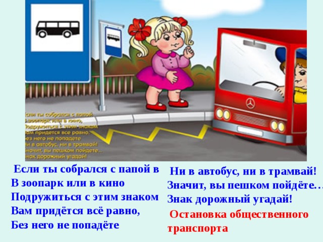  Если ты собрался с папой в В зоопарк или в кино Подружиться с этим знаком Вам придётся всё равно, Без него не попадёте   Ни в автобус, ни в трамвай! Значит, вы пешком пойдёте… Знак дорожный угадай!   Остановка общественного транспорта 