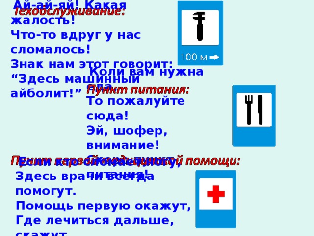   Ай-ай-яй! Какая жалость! Что-то вдруг у нас сломалось! Знак нам этот говорит: “ Здесь машинный айболит!”   Коли вам нужна еда, То пожалуйте сюда! Эй, шофер, внимание! Скоро пункт питания!      Если кто сломает ногу, Здесь врачи всегда помогут. Помощь первую окажут, Где лечиться дальше, скажут. 