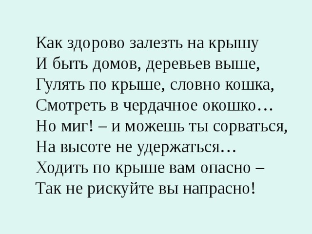 Как здорово залезть на крышу И быть домов, деревьев выше, Гулять по крыше, словно кошка, Смотреть в чердачное окошко… Но миг! – и можешь ты сорваться, На высоте не удержаться… Ходить по крыше вам опасно – Так не рискуйте вы напрасно! 