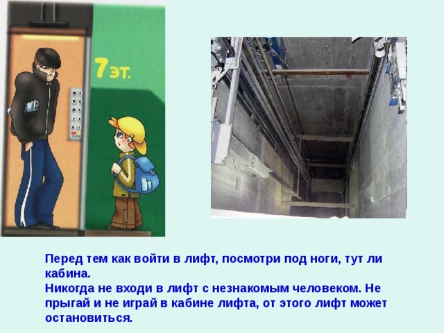 Перед тем как войти в лифт, посмотри под ноги, тут ли кабина. Никогда не входи в лифт с незнакомым человеком. Не прыгай и не играй в кабине лифта, от этого лифт может остановиться.  