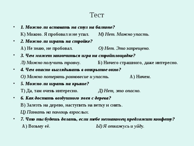 Тест 1. Можно ли вставать на стул на балконе?  К) Можно. Я пробовал и не упал.   М) Нет. Можно упасть. 2. Можно ли играть на стройке?  А) Не знаю, не пробовал.   О) Нет. Это запрещено. 3. Чем может закончиться игра на стройплощадке?  Л) Можно получить травму. Б) Ничего страшного, даже интересно. 4. Чем опасно выглядывать в открытое окно?  О) Можно потерять равновесие и упасть.  А) Ничем. 5. Можно ли играть на крыше?  Т) Да, там очень интересно.   Д) Нет, это опасно. 6. Как достать воздушного змея с дерева?  В) Залезть на дерево, наступить на ветку и снять.  Ц) Позвать на помощь взрослых. 7. Что ты будешь делать, если тебе незнакомец предложит конфету?  А) Возьму её.   Ы) Я откажусь и уйду.  
