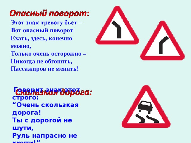 Ехать, здесь, конечно можно, Только очень осторожно – Никогда не обгонять, Пассажиров не менять!     Говорит знак этот строго: “ Очень скользкая дорога! Ты с дорогой не шути, Руль напрасно не крути!”  