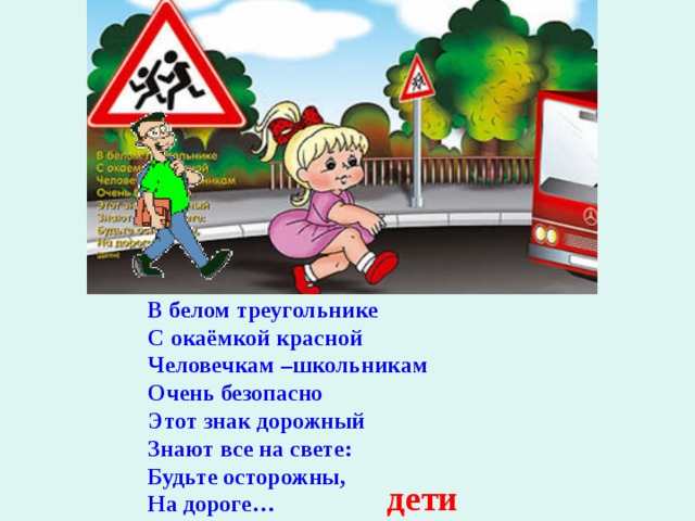   В белом треугольнике С окаёмкой красной Человечкам –школьникам Очень безопасно Этот знак дорожный Знают все на свете: Будьте осторожны, На дороге…   дети 