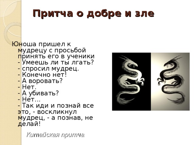 Притча о добре и зле   Юноша пришел к мудрецу с просьбой принять его в ученики  - Умеешь ли ты лгать? - спросил мудрец.  - Конечно нет!  - А воровать?  - Нет.  - А убивать?  - Нет...  - Так иди и познай все это, - воскликнул мудрец, - а познав, не делай!      Китайская притча