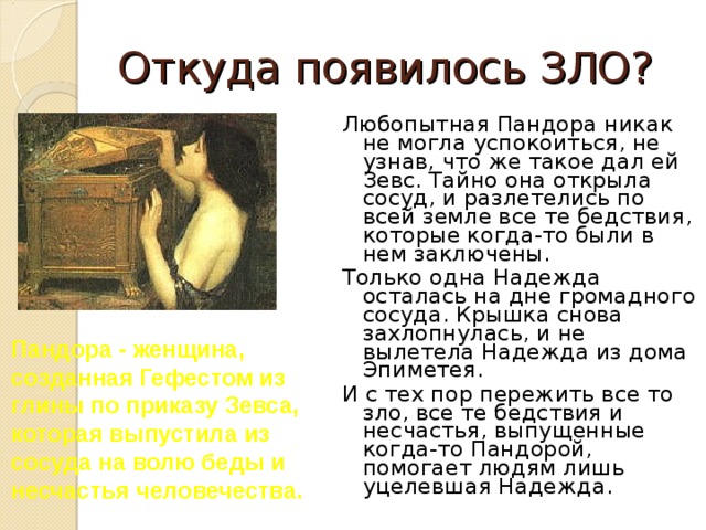 Откуда появилось ЗЛО? Любопытная Пандора никак не могла успокоиться, не узнав, что же такое дал ей Зевс. Тайно она открыла сосуд, и разлетелись по всей земле все те бедствия, которые когда-то были в нем заключены. Только одна Надежда осталась на дне громадного сосуда. Крышка снова захлопнулась, и не вылетела Надежда из дома Эпиметея. И с тех пор пережить все то зло, все те бедствия и несчастья, выпущенные когда-то Пандорой, помогает людям лишь уцелевшая Надежда. Пандора - женщина, созданная Гефестом из глины по приказу Зевса, которая выпустила из сосуда на волю беды и несчастья человечества.