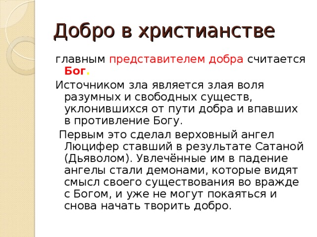 Добро в христианстве главным представителем добра считается Бог . Источником зла является злая воля разумных и свободных существ, уклонившихся от пути добра и впавших в противление Богу.  Первым это сделал верховный ангел Люцифер ставший в результате Сатаной (Дьяволом). Увлечённые им в падение ангелы стали демонами, которые видят смысл своего существования во вражде с Богом, и уже не могут покаяться и снова начать творить добро.