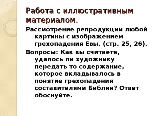 Работа с иллюстративным материалом. Рассмотрение репродукции любой картины с изображением грехопадения Евы. (стр. 25, 26). Вопросы: Как вы считаете, удалось ли художнику передать то содержание, которое вкладывалось в понятие грехопадения составителями Библии? Ответ обоснуйте.